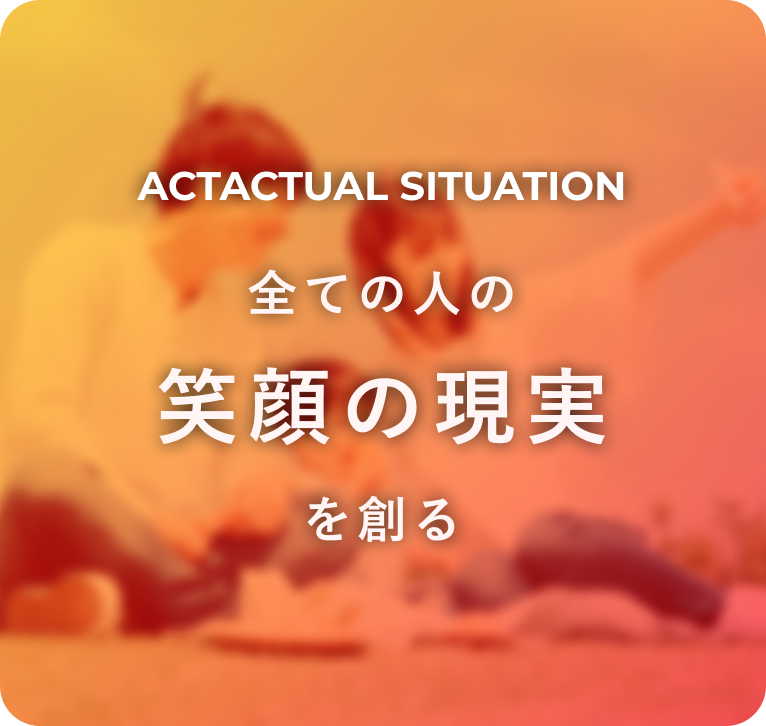 ACTACTUAL SITUATION 全ての人の笑顔の現実を創る